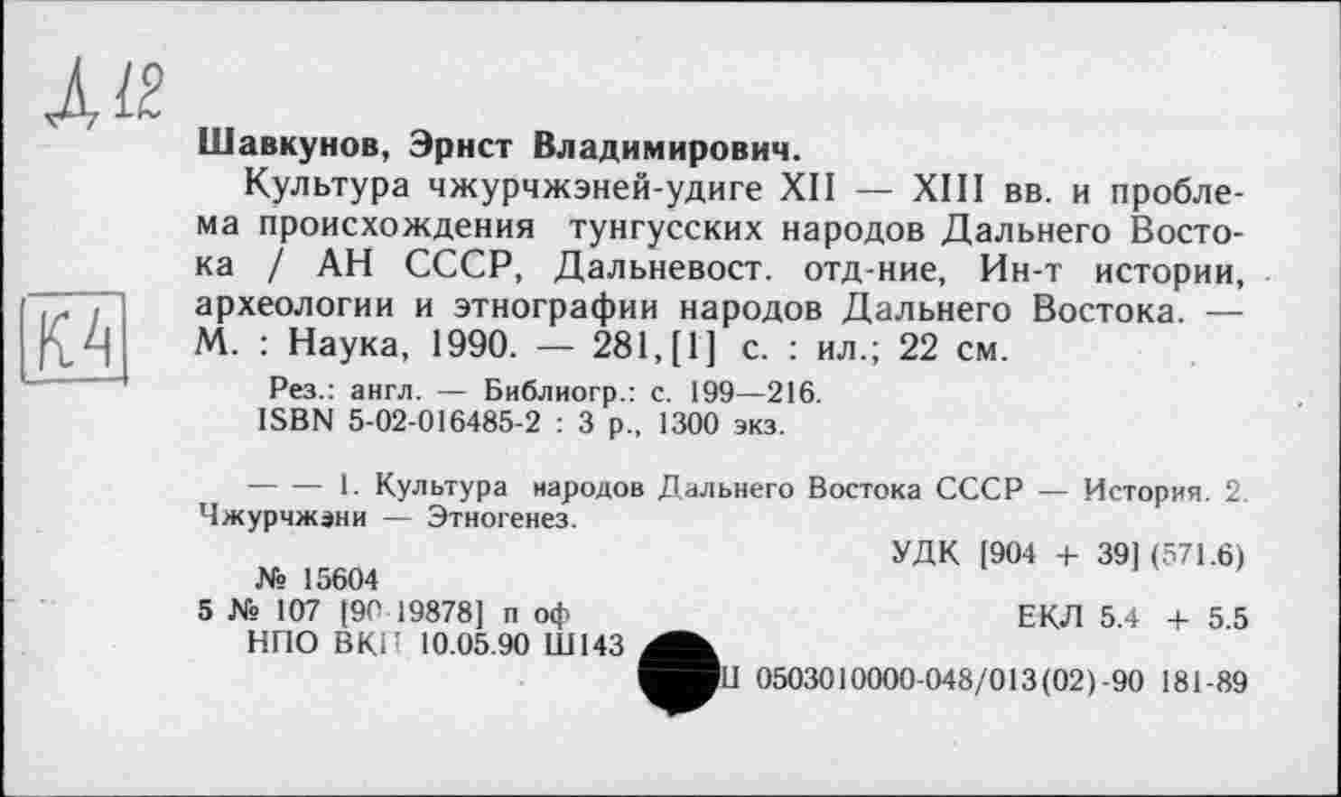 ﻿À It

Шавкунов, Эрнст Владимирович.
Культура чжурчжэней-удиге XII — XIII вв. и проблема происхождения тунгусских народов Дальнего Востока / АН СССР, Дальневост, отд-ние, Ин-т истории, археологии и этнографии народов Дальнего Востока. — М. : Наука, 1990. — 281,(1] с. : ил.; 22 см.
Рез.: англ. — Библиогр.: с. 199—216.
ISBN 5-02-016485-2 : 3 р., 1300 экз.
--------1. Культура народов Дальнего Востока СССР — История. 2. Чжурчжэни — Этногенез.
УДК [904 + 39] (571.6)
№ 15604
5 № 107 [90 19878] п оф	ЕКЛ 5.4 + 5.5
НПО ВКН 10.05.90 Ш143 ^■11 0503010000-048/013(02) -90 181-89